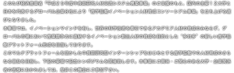 このたび経済産業省「平成２５年度中長期研究人材交流システム構築事業」のご支援のもと、国内の主要１２大学と日本を代表するグローバル企業８社により「産学協働イノベーション人材育成コンソーシアム事業」を立ち上げる運びとなりました。
　本事業では、イノベーションマインドを有し、世界の科学技術を牽引できるアカデミア人材の育成のみならず、グローバル市場において産業競争力に直結するイノベーション創出人材の育成を目的とした”多対多”の新しい産学協働プラットフォーム形成を目指しております。
　このマルチプラットフォームを活かした中長期研究型インターンシップをはじめとする産学協働での人材育成のさらなる普及を目指し、下記の要領で記念シンポジウムを開催致します。本事業にご興味・ご関心のある大学・企業関係者の皆様におかれましては、是非この機会にご参加下さい。

